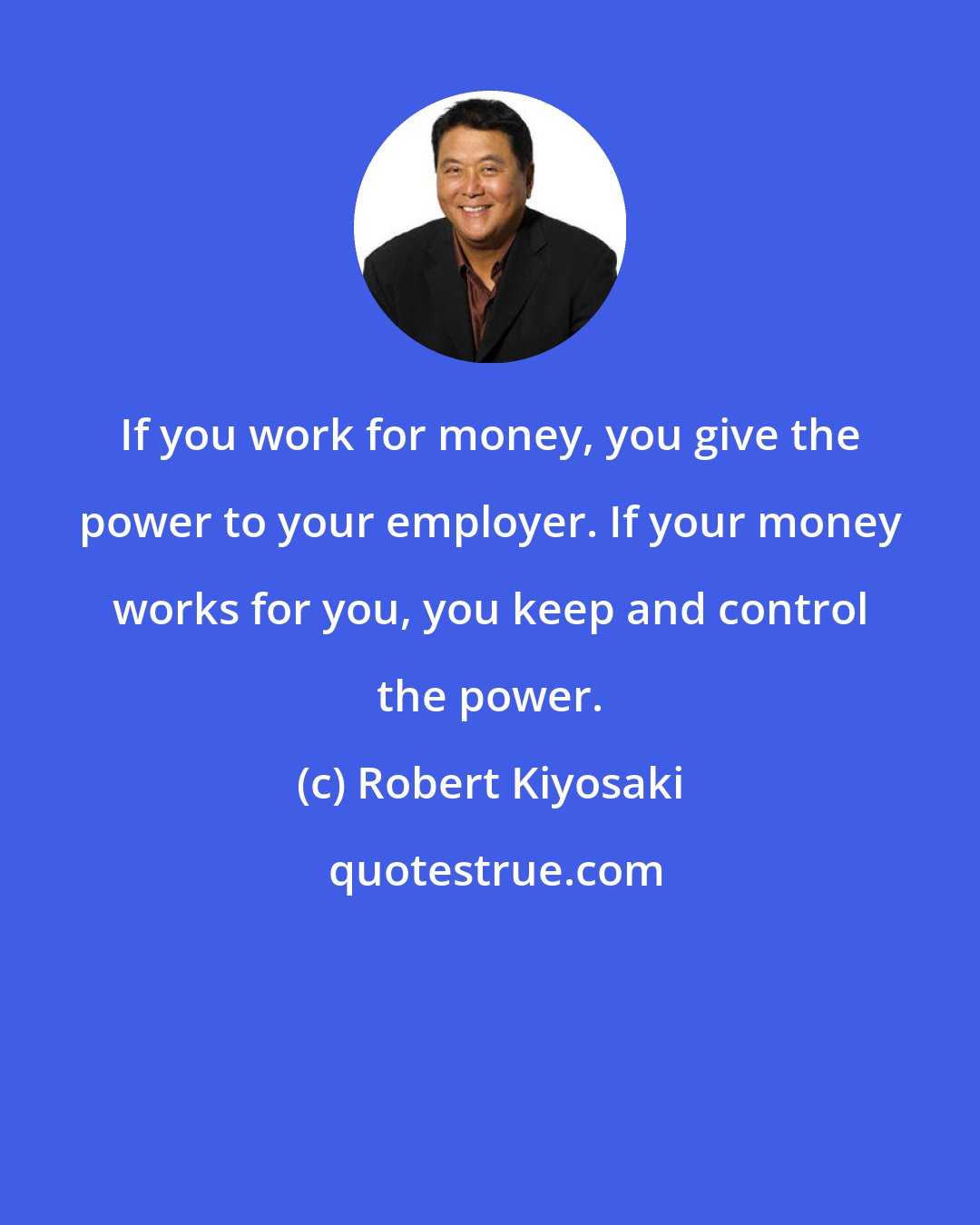 Robert Kiyosaki: If you work for money, you give the power to your employer. If your money works for you, you keep and control the power.