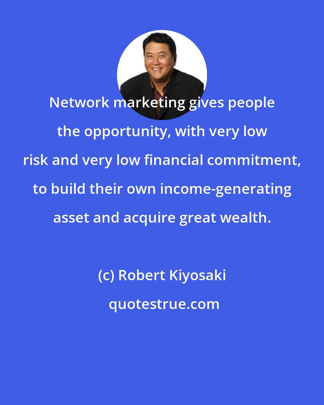 Robert Kiyosaki: Network marketing gives people the opportunity, with very low risk and very low financial commitment, to build their own income-generating asset and acquire great wealth.