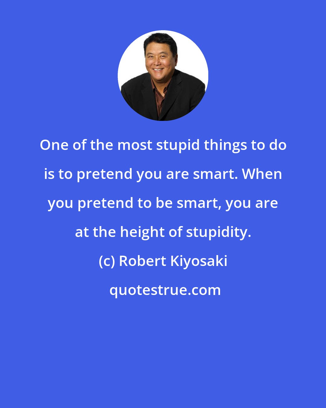 Robert Kiyosaki: One of the most stupid things to do is to pretend you are smart. When you pretend to be smart, you are at the height of stupidity.