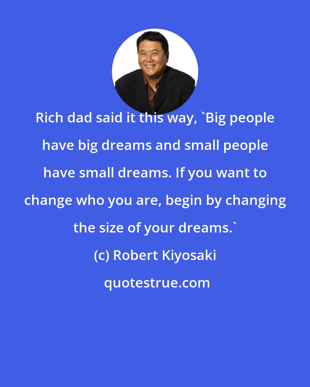 Robert Kiyosaki: Rich dad said it this way, 'Big people have big dreams and small people have small dreams. If you want to change who you are, begin by changing the size of your dreams.'