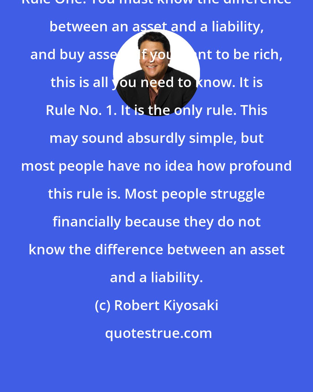 Robert Kiyosaki: Rule One. You must know the difference between an asset and a liability, and buy assets. If you want to be rich, this is all you need to know. It is Rule No. 1. It is the only rule. This may sound absurdly simple, but most people have no idea how profound this rule is. Most people struggle financially because they do not know the difference between an asset and a liability.