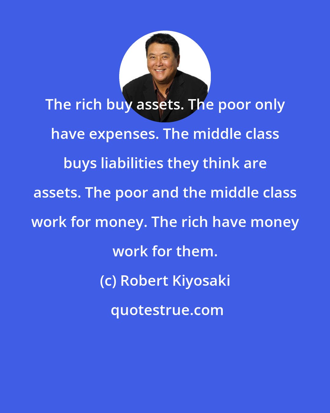 Robert Kiyosaki: The rich buy assets. The poor only have expenses. The middle class buys liabilities they think are assets. The poor and the middle class work for money. The rich have money work for them.