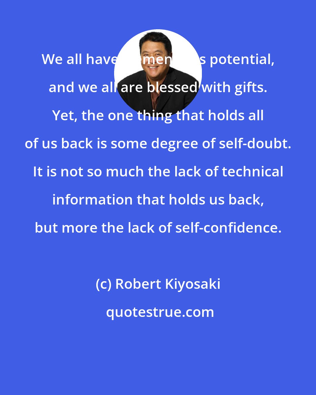 Robert Kiyosaki: We all have tremendous potential, and we all are blessed with gifts. Yet, the one thing that holds all of us back is some degree of self-doubt. It is not so much the lack of technical information that holds us back, but more the lack of self-confidence.