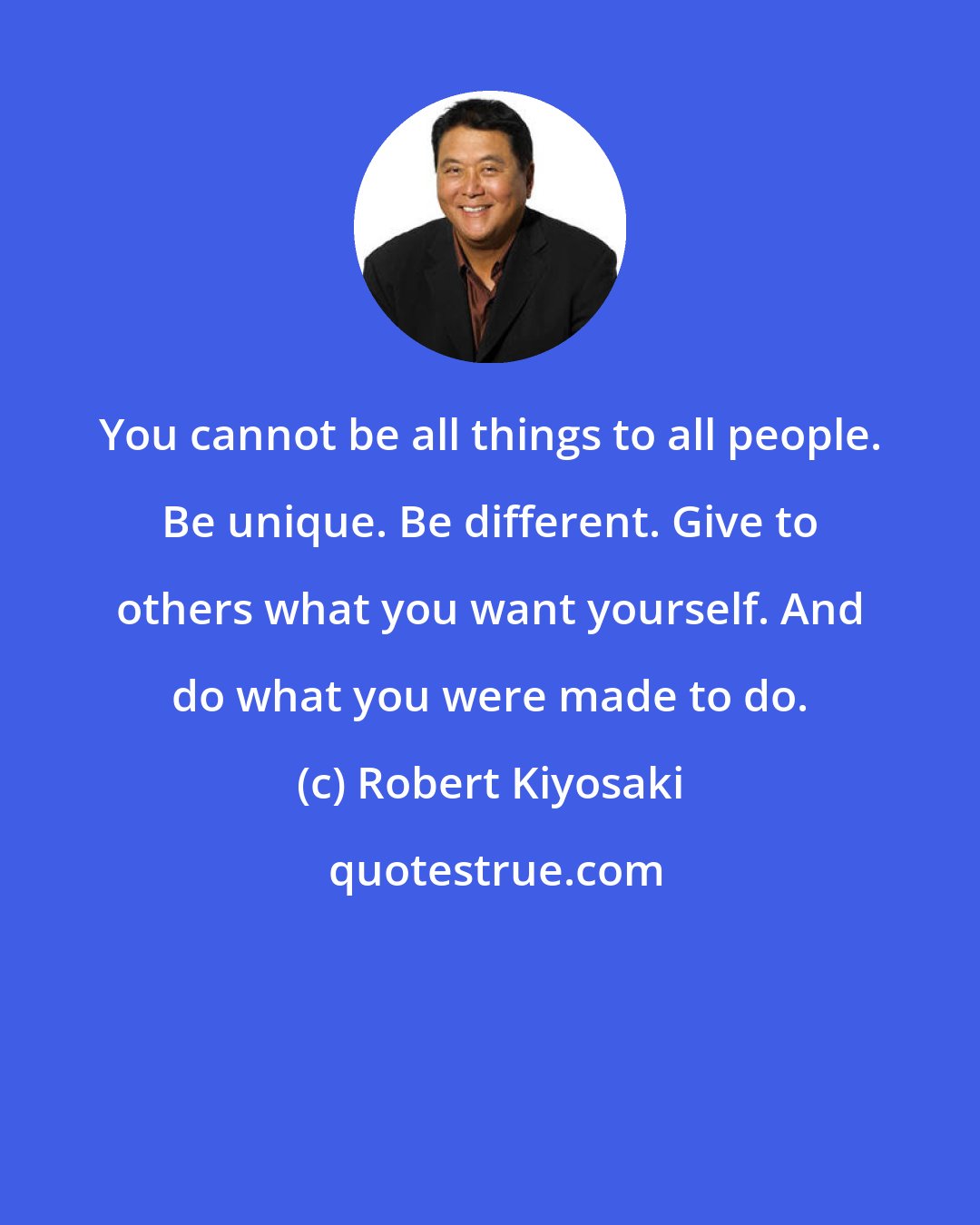 Robert Kiyosaki: You cannot be all things to all people. Be unique. Be different. Give to others what you want yourself. And do what you were made to do.