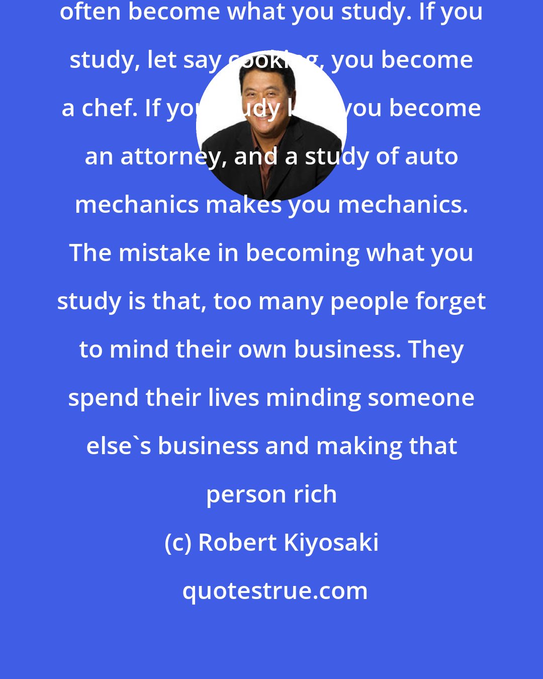 Robert Kiyosaki: A problem with school is that you often become what you study. If you study, let say cooking, you become a chef. If you study law, you become an attorney, and a study of auto mechanics makes you mechanics. The mistake in becoming what you study is that, too many people forget to mind their own business. They spend their lives minding someone else's business and making that person rich