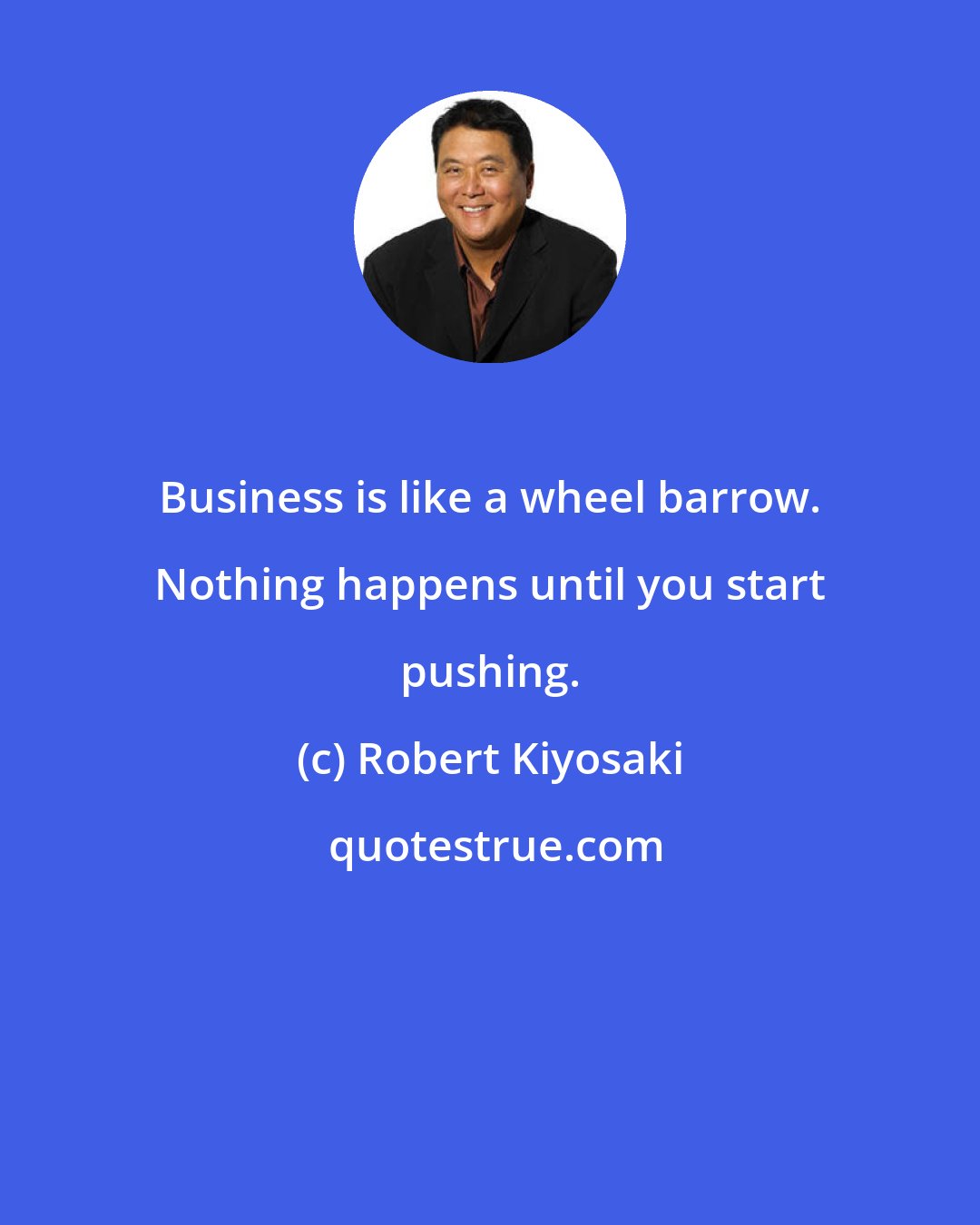 Robert Kiyosaki: Business is like a wheel barrow. Nothing happens until you start pushing.