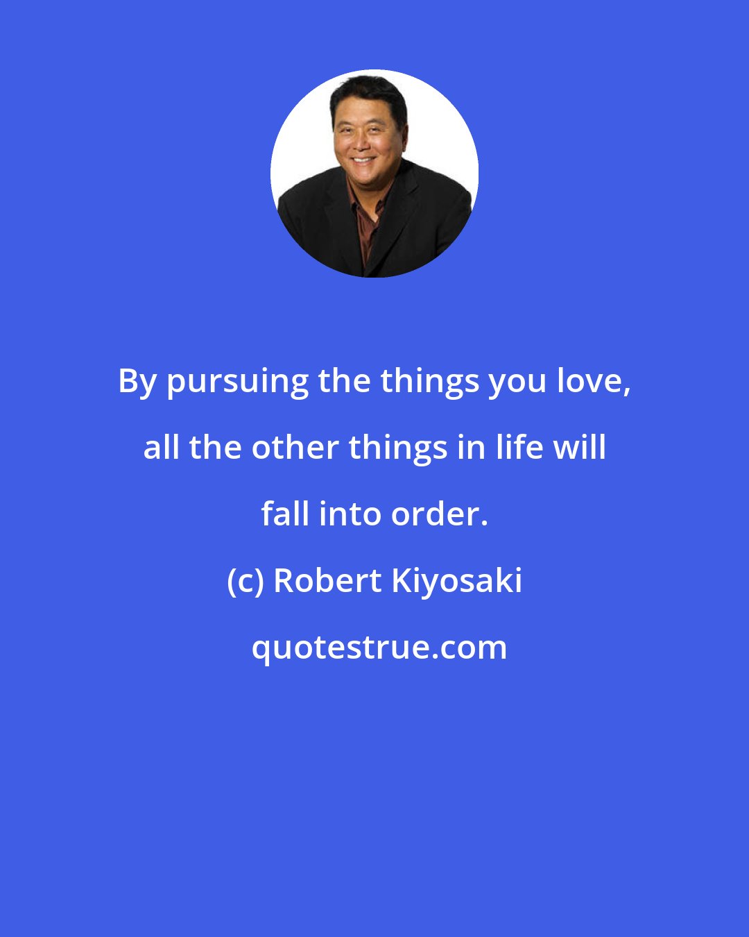 Robert Kiyosaki: By pursuing the things you love, all the other things in life will fall into order.