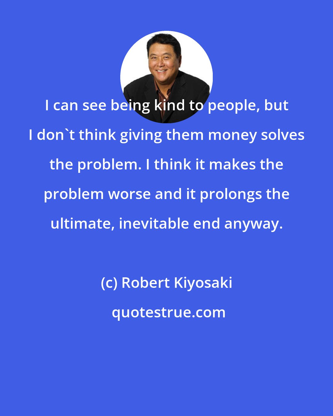 Robert Kiyosaki: I can see being kind to people, but I don't think giving them money solves the problem. I think it makes the problem worse and it prolongs the ultimate, inevitable end anyway.