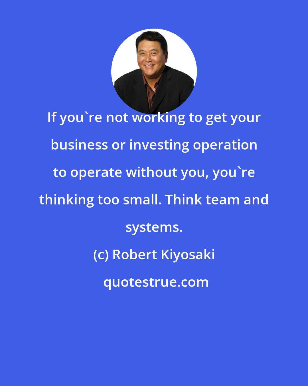 Robert Kiyosaki: If you're not working to get your business or investing operation to operate without you, you're thinking too small. Think team and systems.