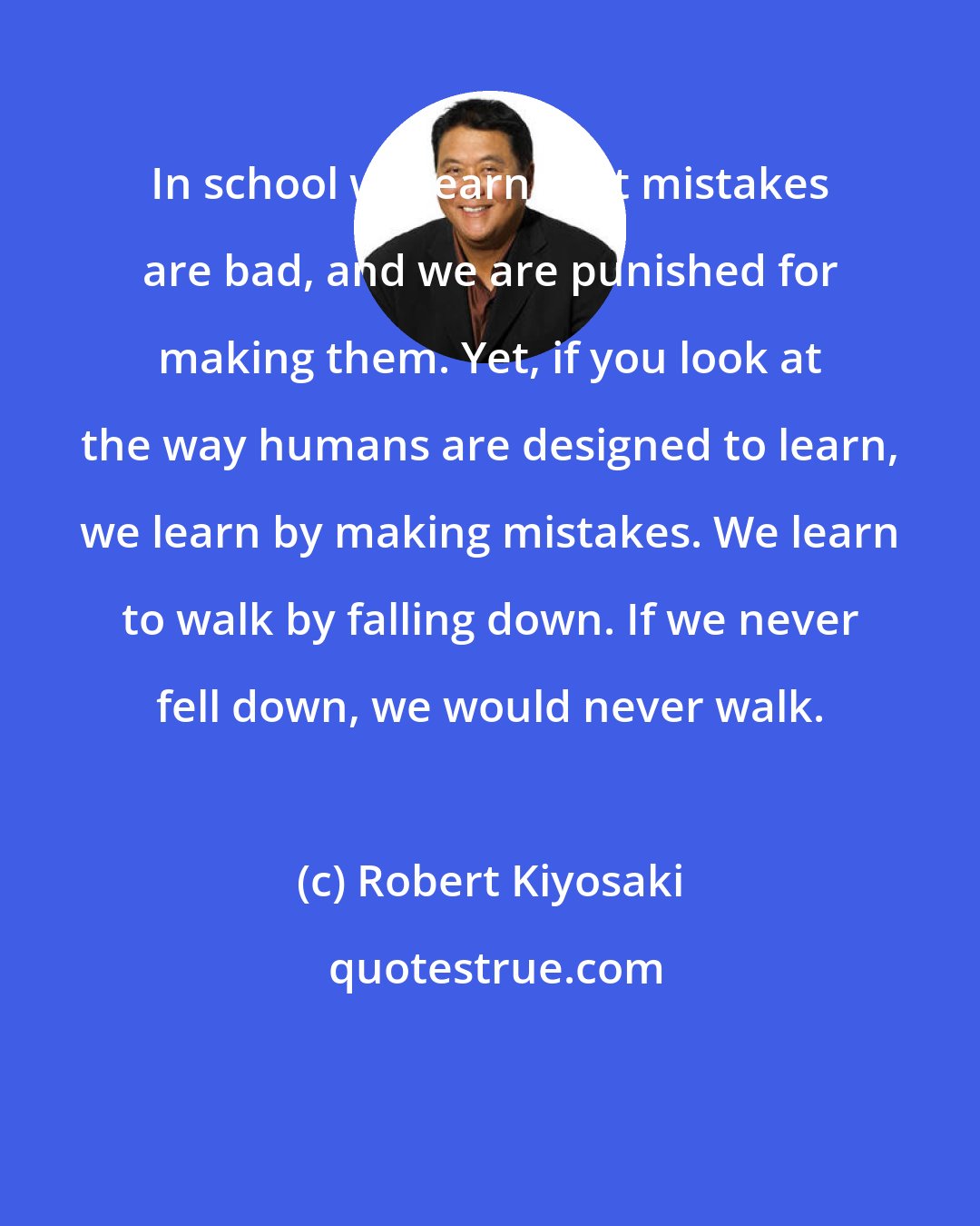 Robert Kiyosaki: In school we learn that mistakes are bad, and we are punished for making them. Yet, if you look at the way humans are designed to learn, we learn by making mistakes. We learn to walk by falling down. If we never fell down, we would never walk.