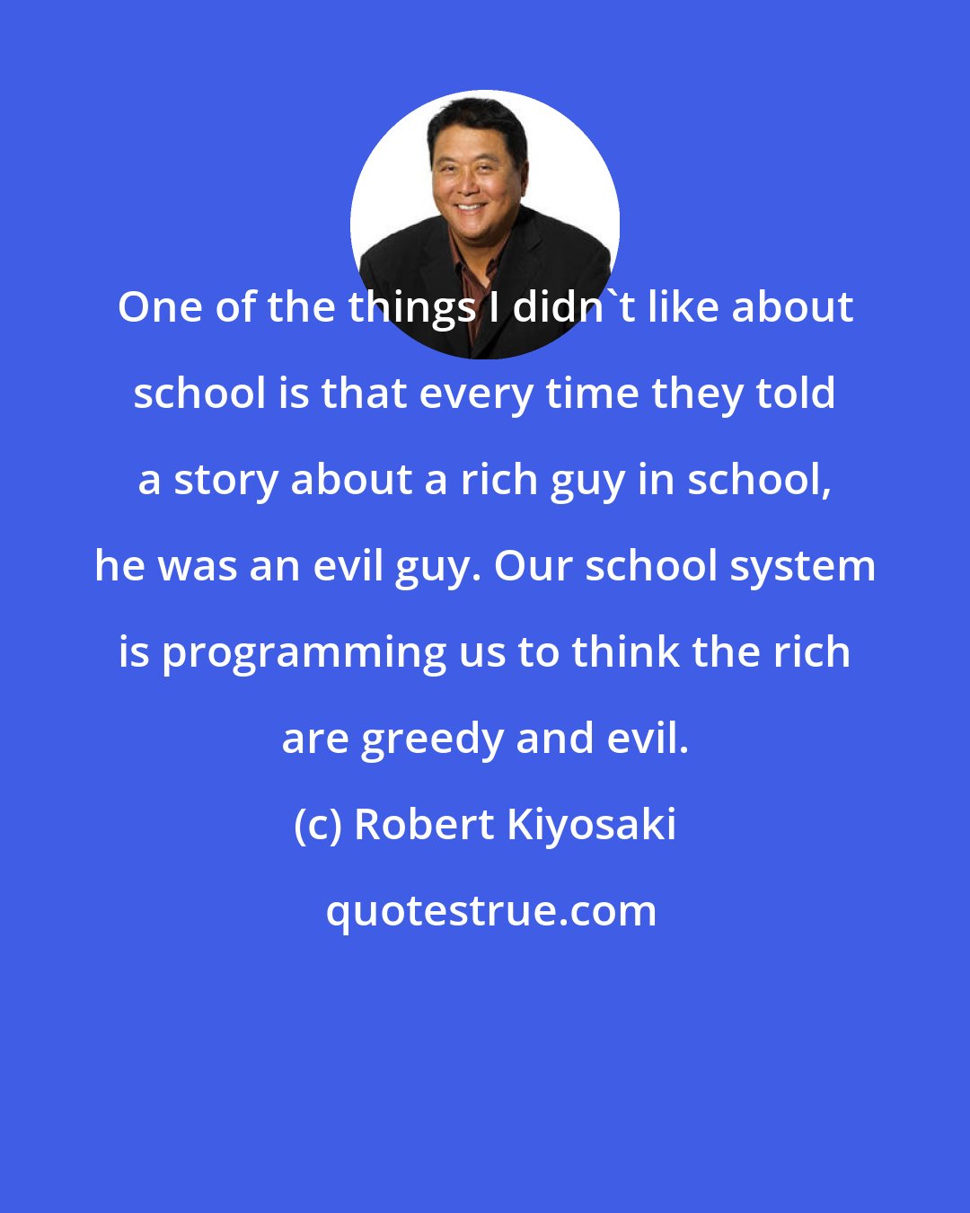 Robert Kiyosaki: One of the things I didn't like about school is that every time they told a story about a rich guy in school, he was an evil guy. Our school system is programming us to think the rich are greedy and evil.