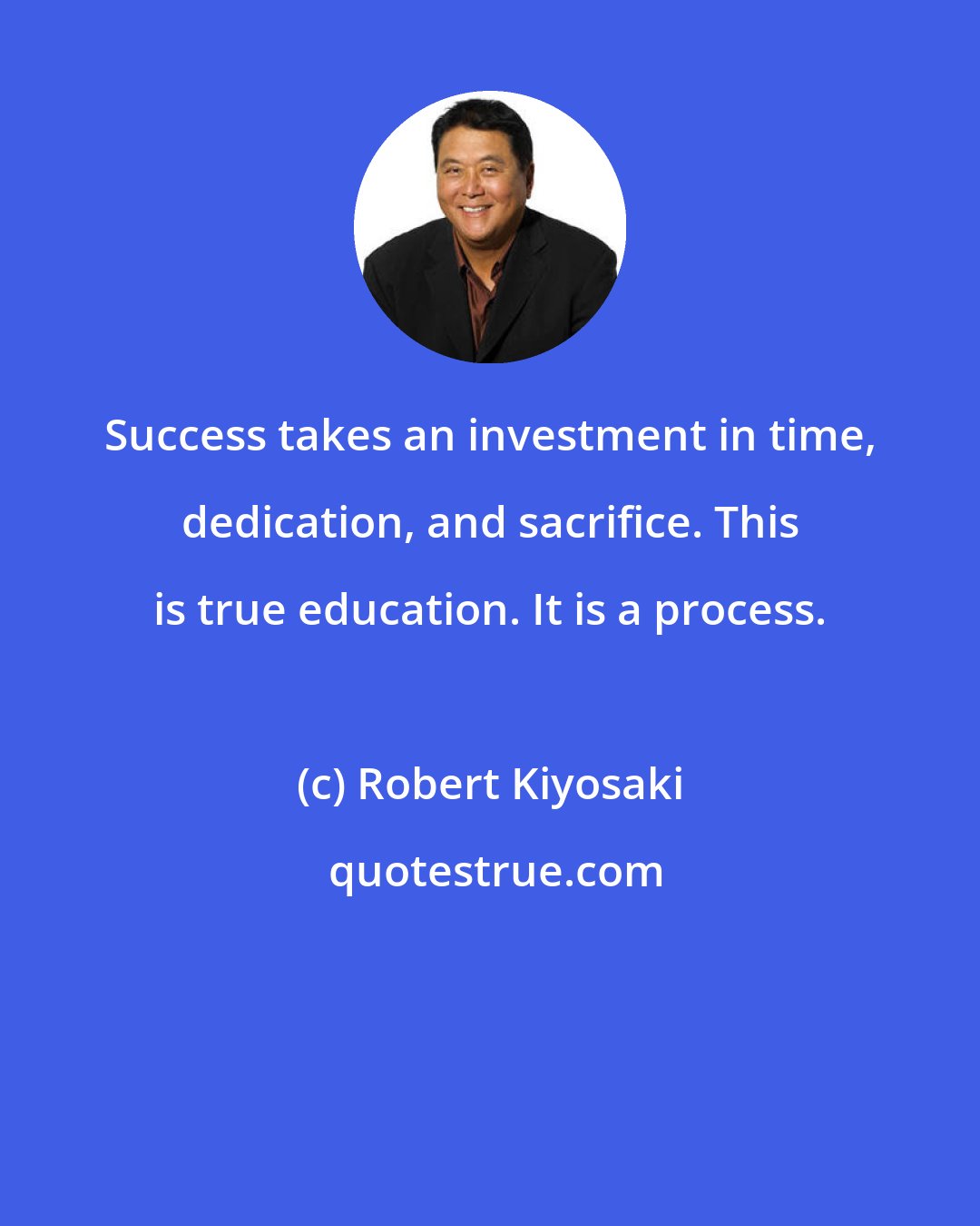 Robert Kiyosaki: Success takes an investment in time, dedication, and sacrifice. This is true education. It is a process.