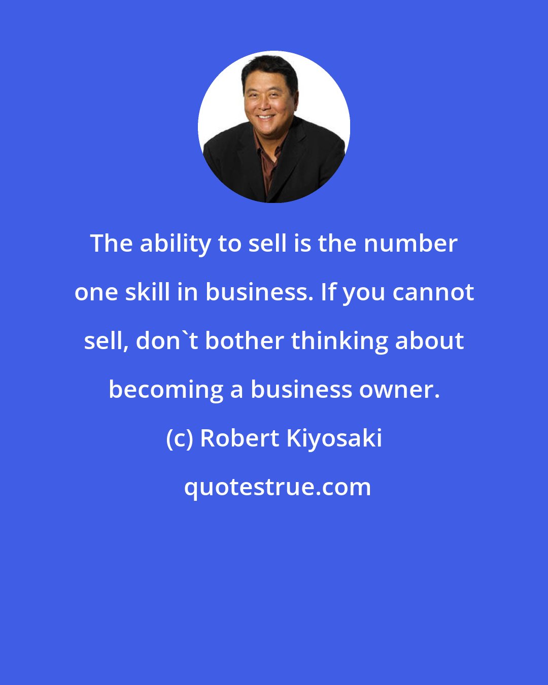 Robert Kiyosaki: The ability to sell is the number one skill in business. If you cannot sell, don't bother thinking about becoming a business owner.