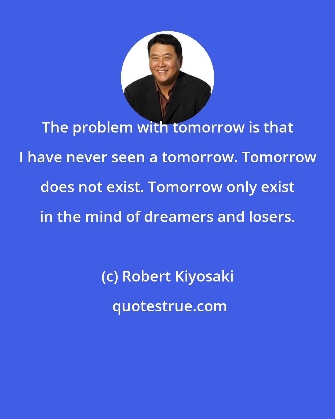 Robert Kiyosaki: The problem with tomorrow is that I have never seen a tomorrow. Tomorrow does not exist. Tomorrow only exist in the mind of dreamers and losers.