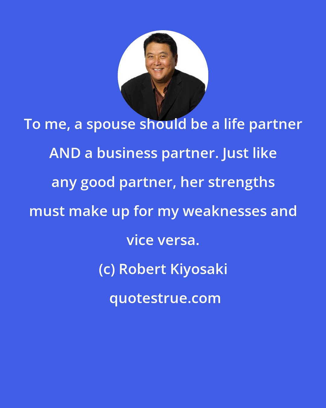 Robert Kiyosaki: To me, a spouse should be a life partner AND a business partner. Just like any good partner, her strengths must make up for my weaknesses and vice versa.