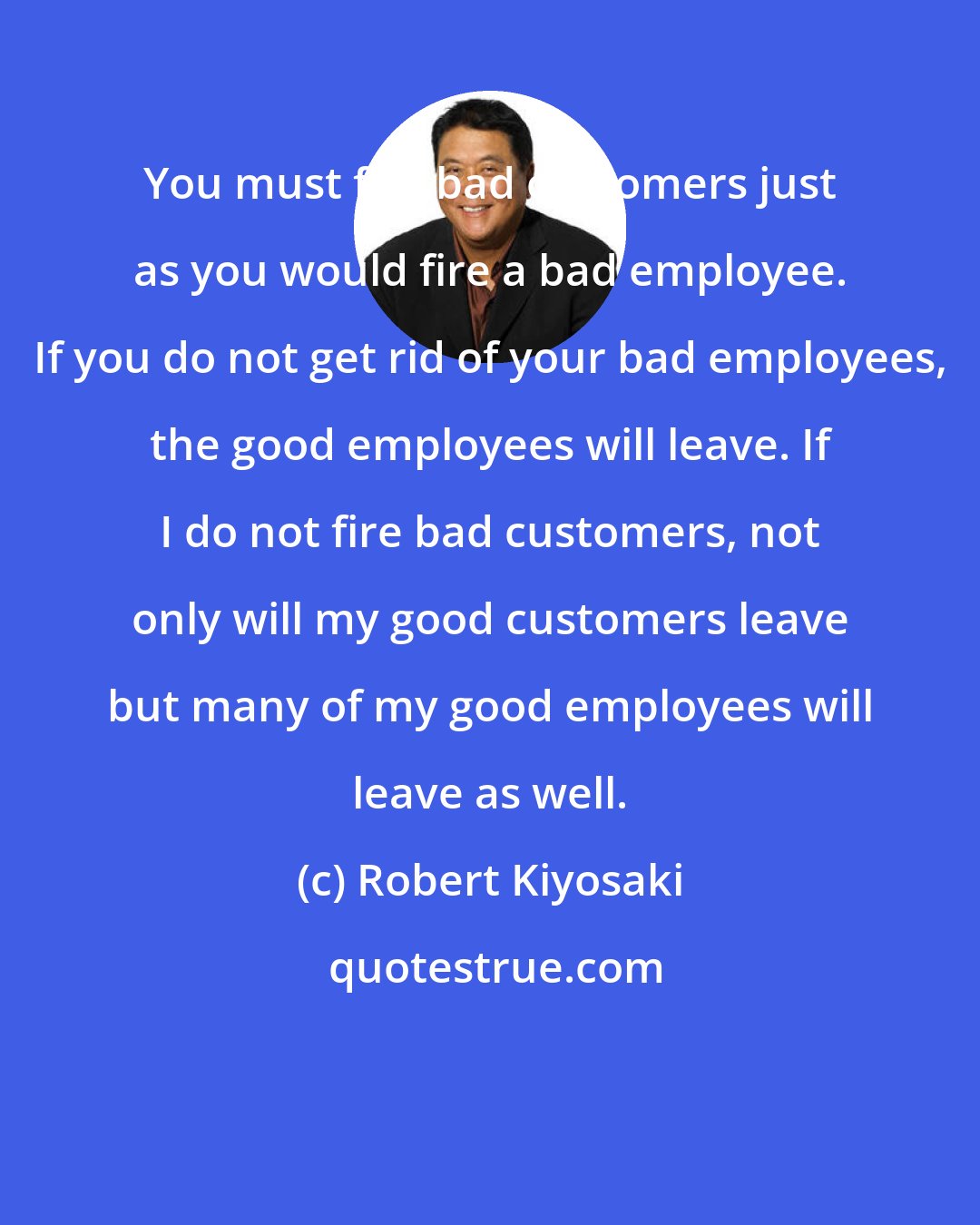 Robert Kiyosaki: You must fire bad customers just as you would fire a bad employee. If you do not get rid of your bad employees, the good employees will leave. If I do not fire bad customers, not only will my good customers leave but many of my good employees will leave as well.