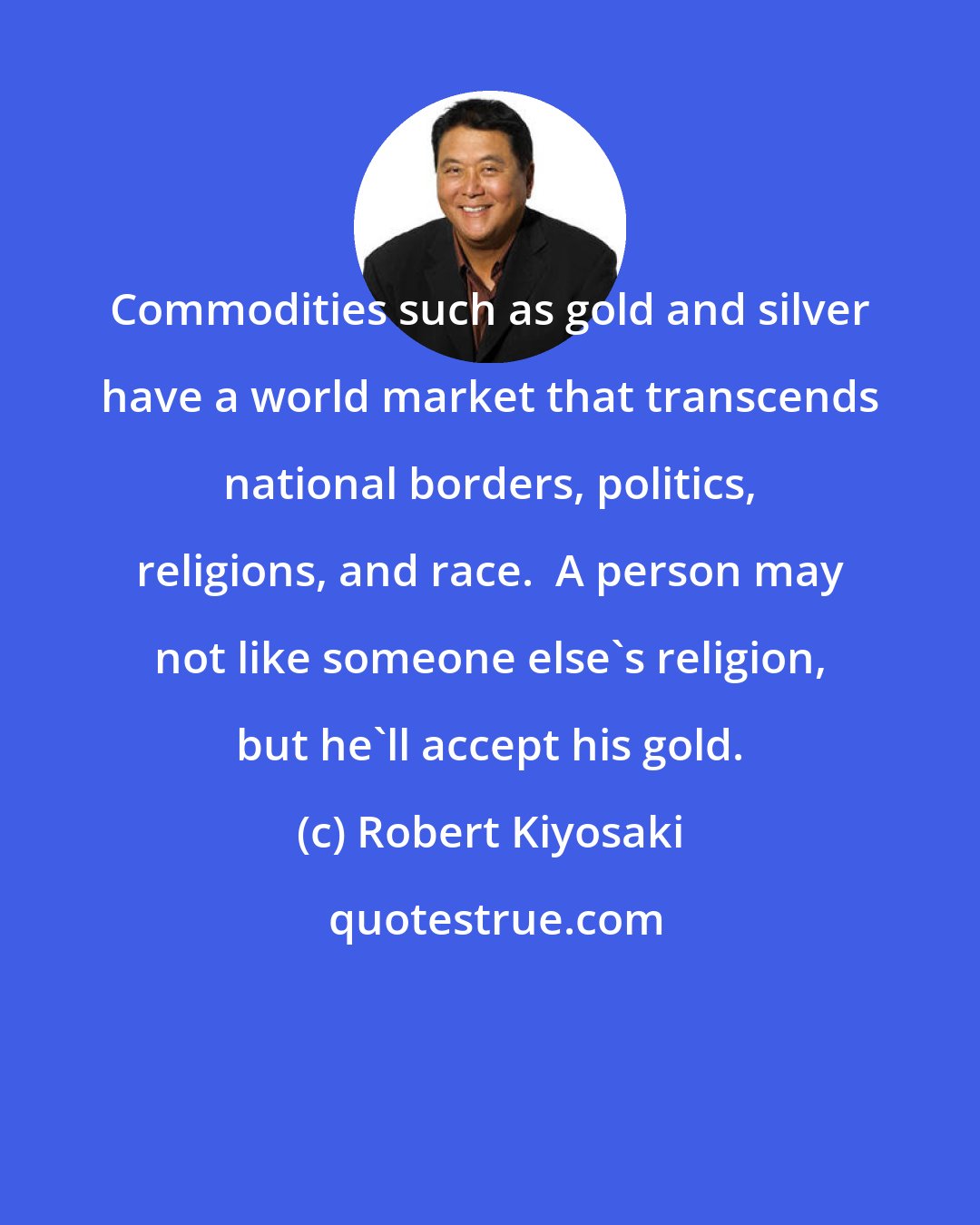 Robert Kiyosaki: Commodities such as gold and silver have a world market that transcends national borders, politics, religions, and race.  A person may not like someone else's religion, but he'll accept his gold.