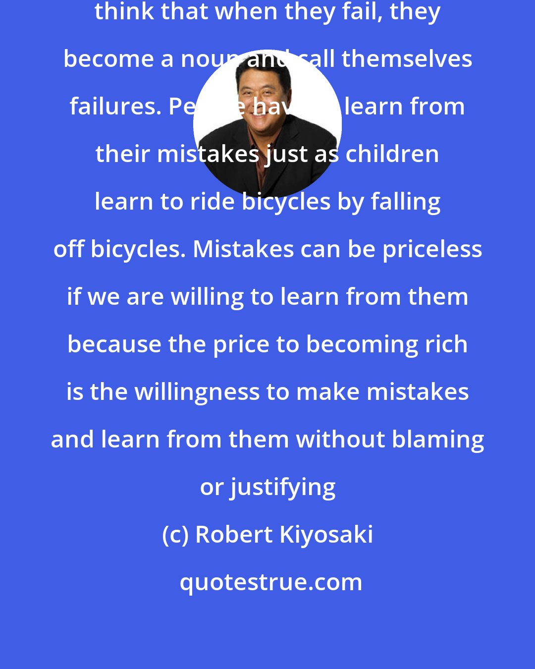 Robert Kiyosaki: Fail is a verb not a noun, most people think that when they fail, they become a noun and call themselves failures. People have to learn from their mistakes just as children learn to ride bicycles by falling off bicycles. Mistakes can be priceless if we are willing to learn from them because the price to becoming rich is the willingness to make mistakes and learn from them without blaming or justifying