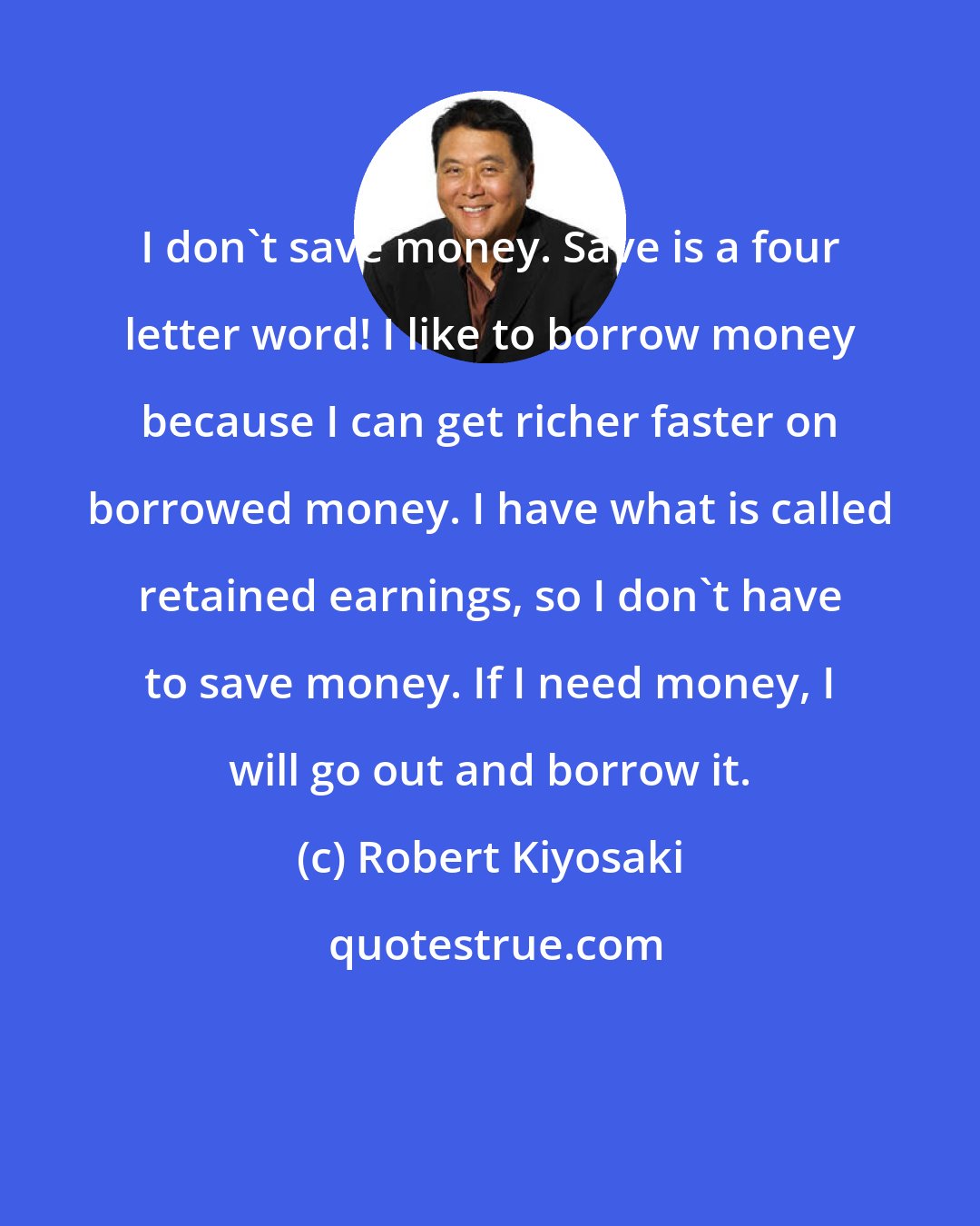 Robert Kiyosaki: I don't save money. Save is a four letter word! I like to borrow money because I can get richer faster on borrowed money. I have what is called retained earnings, so I don't have to save money. If I need money, I will go out and borrow it.