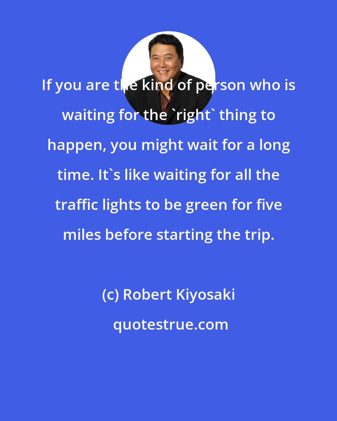 Robert Kiyosaki: If you are the kind of person who is waiting for the 'right' thing to happen, you might wait for a long time. It's like waiting for all the traffic lights to be green for five miles before starting the trip.