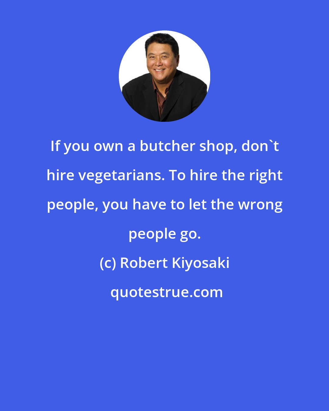 Robert Kiyosaki: If you own a butcher shop, don't hire vegetarians. To hire the right people, you have to let the wrong people go.