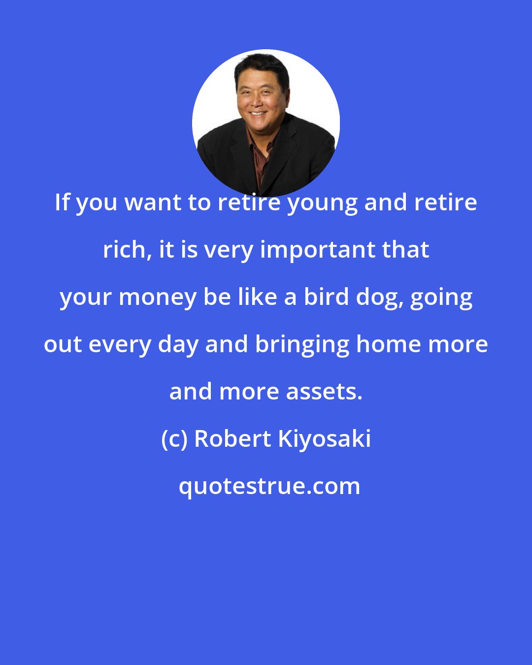 Robert Kiyosaki: If you want to retire young and retire rich, it is very important that your money be like a bird dog, going out every day and bringing home more and more assets.