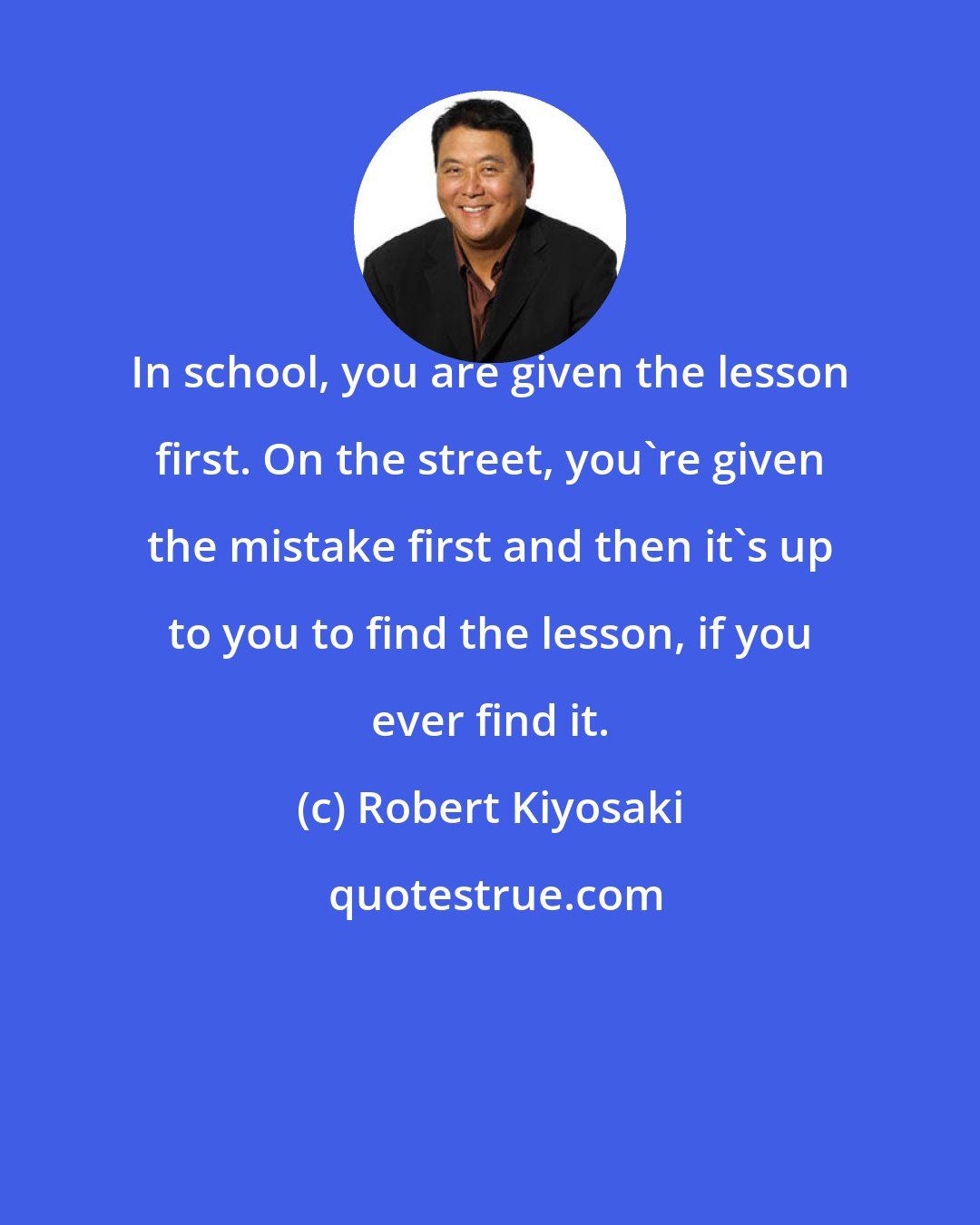 Robert Kiyosaki: In school, you are given the lesson first. On the street, you're given the mistake first and then it's up to you to find the lesson, if you ever find it.