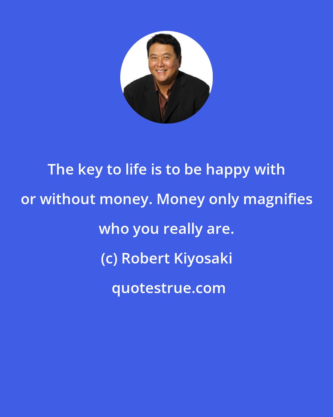 Robert Kiyosaki: The key to life is to be happy with or without money. Money only magnifies who you really are.