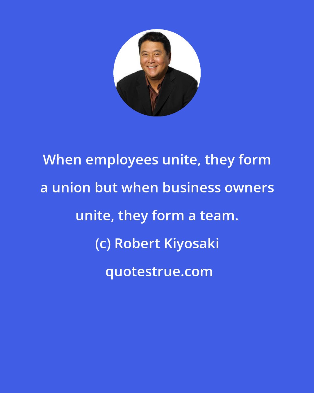 Robert Kiyosaki: When employees unite, they form a union but when business owners unite, they form a team.