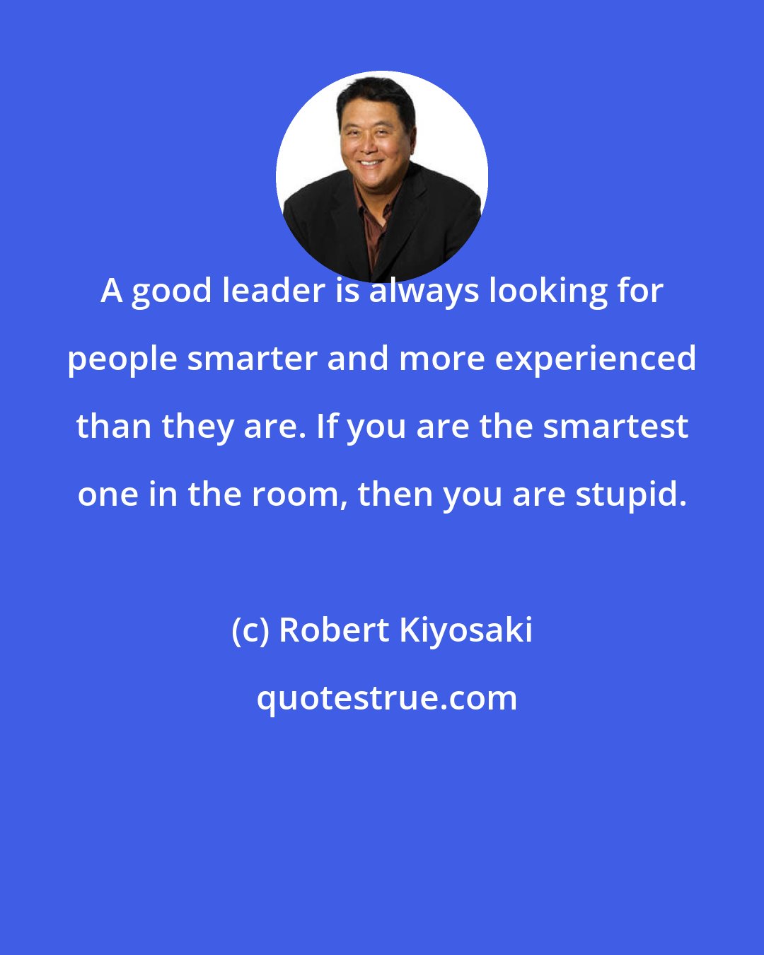 Robert Kiyosaki: A good leader is always looking for people smarter and more experienced than they are. If you are the smartest one in the room, then you are stupid.