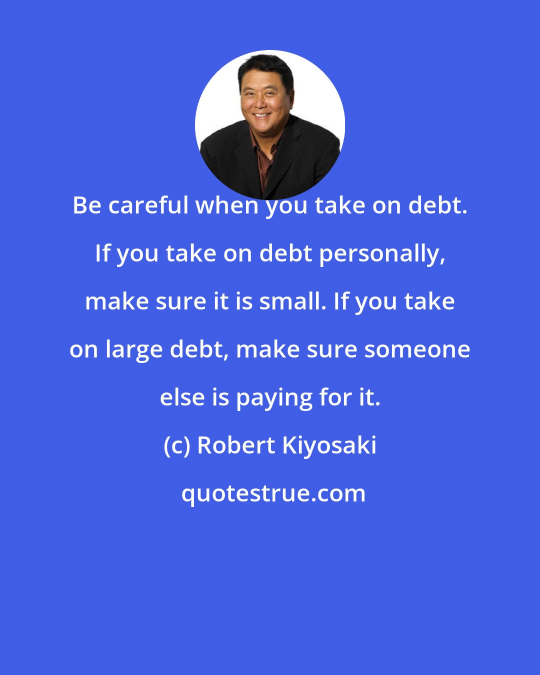 Robert Kiyosaki: Be careful when you take on debt. If you take on debt personally, make sure it is small. If you take on large debt, make sure someone else is paying for it.