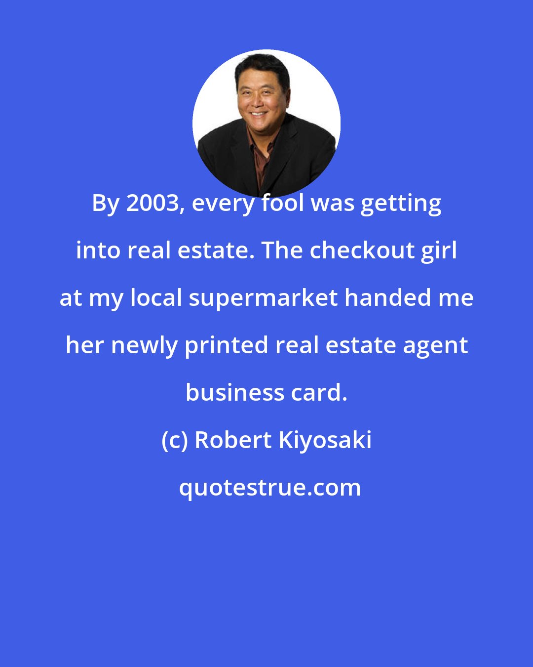 Robert Kiyosaki: By 2003, every fool was getting into real estate. The checkout girl at my local supermarket handed me her newly printed real estate agent business card.