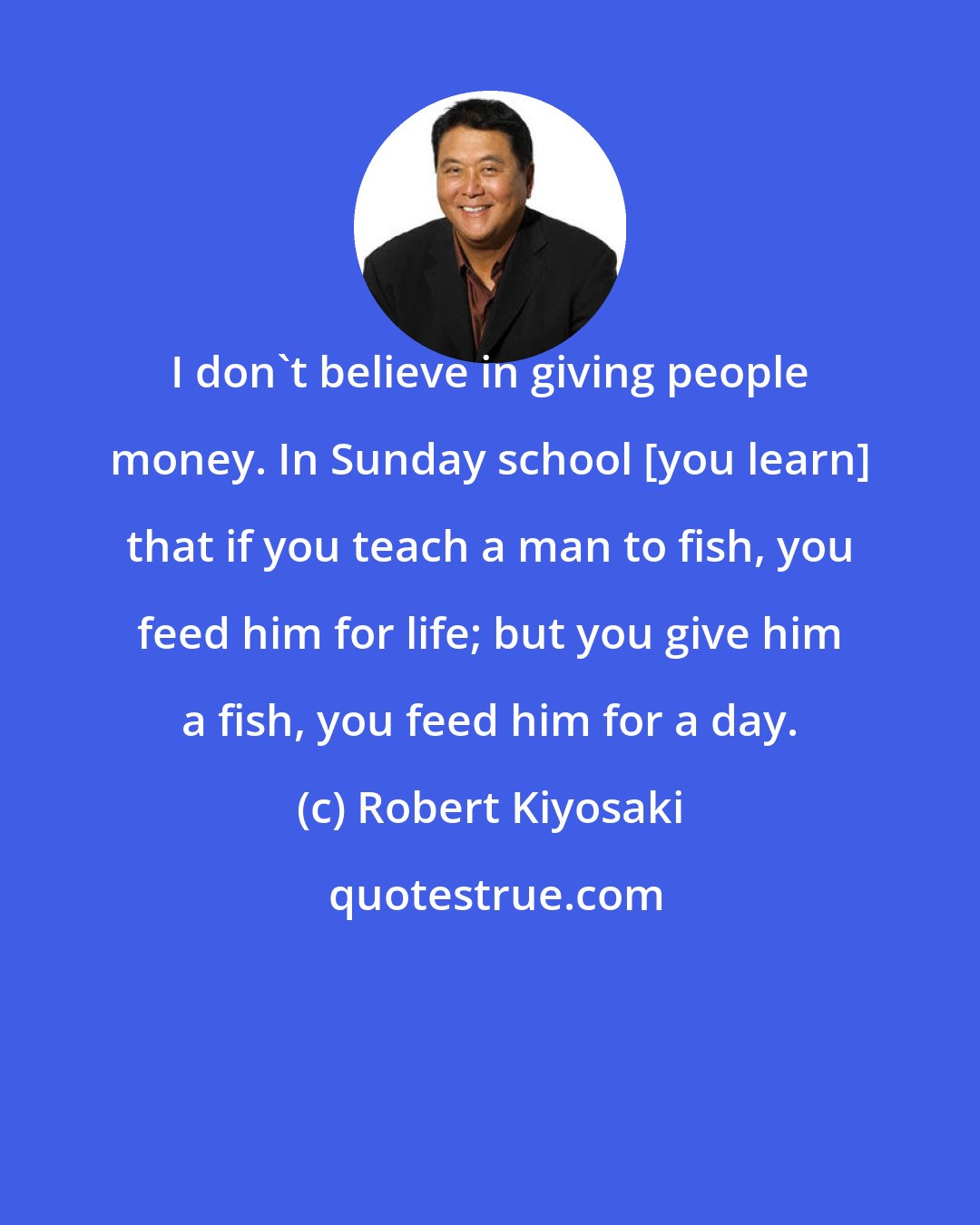 Robert Kiyosaki: I don't believe in giving people money. In Sunday school [you learn] that if you teach a man to fish, you feed him for life; but you give him a fish, you feed him for a day.