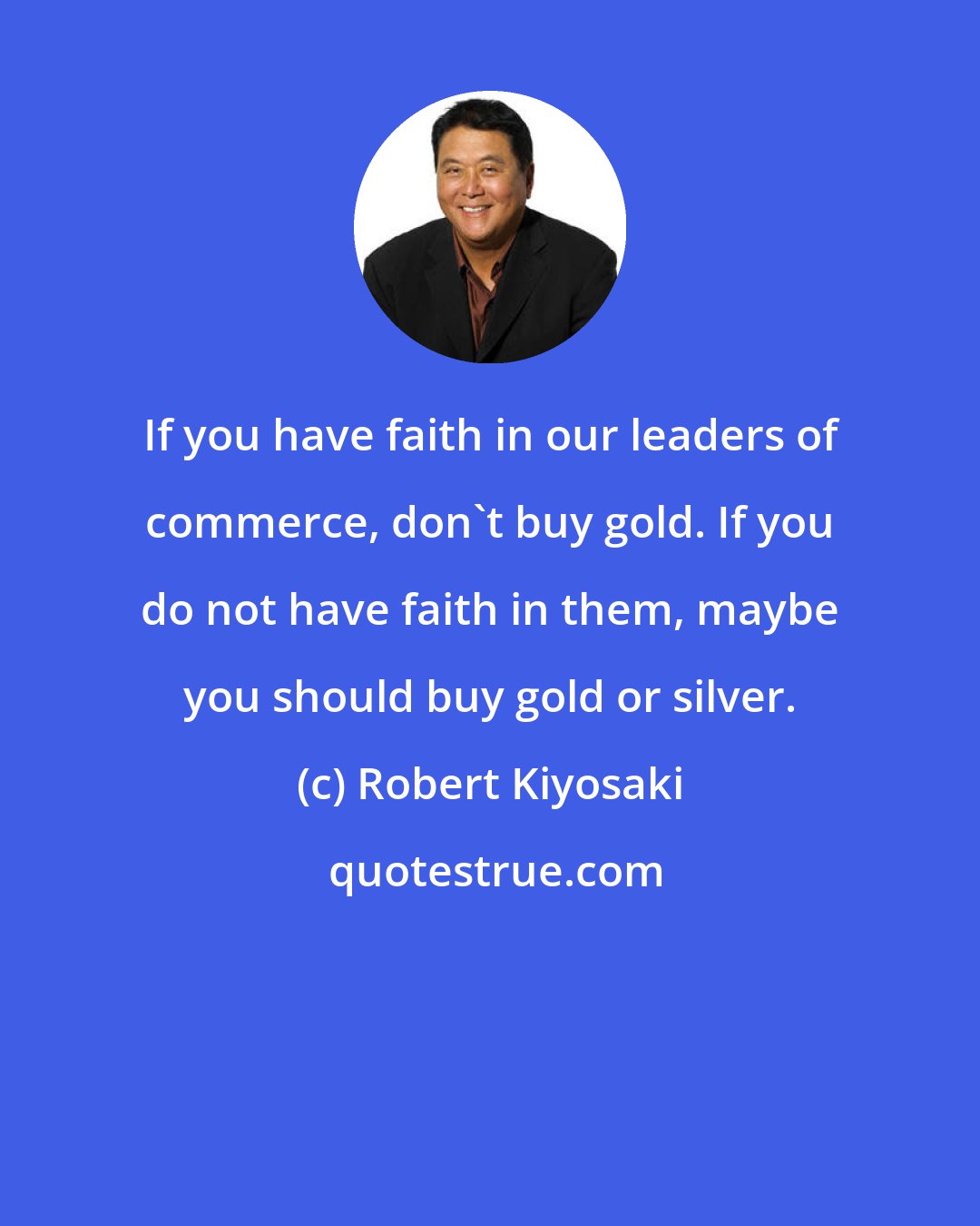 Robert Kiyosaki: If you have faith in our leaders of commerce, don't buy gold. If you do not have faith in them, maybe you should buy gold or silver.