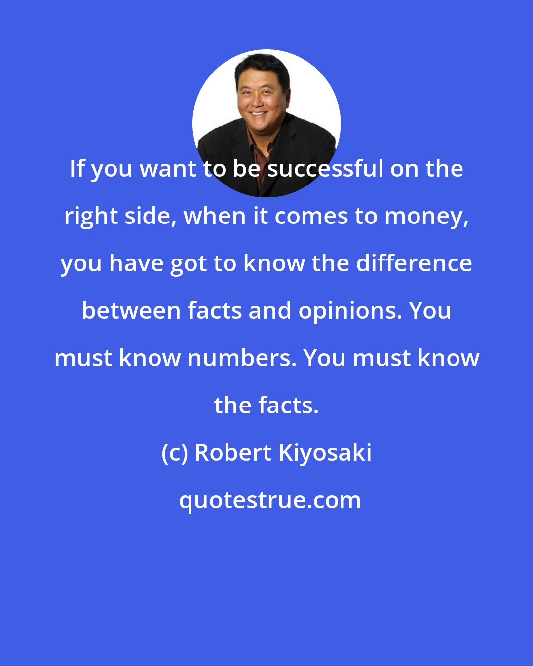 Robert Kiyosaki: If you want to be successful on the right side, when it comes to money, you have got to know the difference between facts and opinions. You must know numbers. You must know the facts.