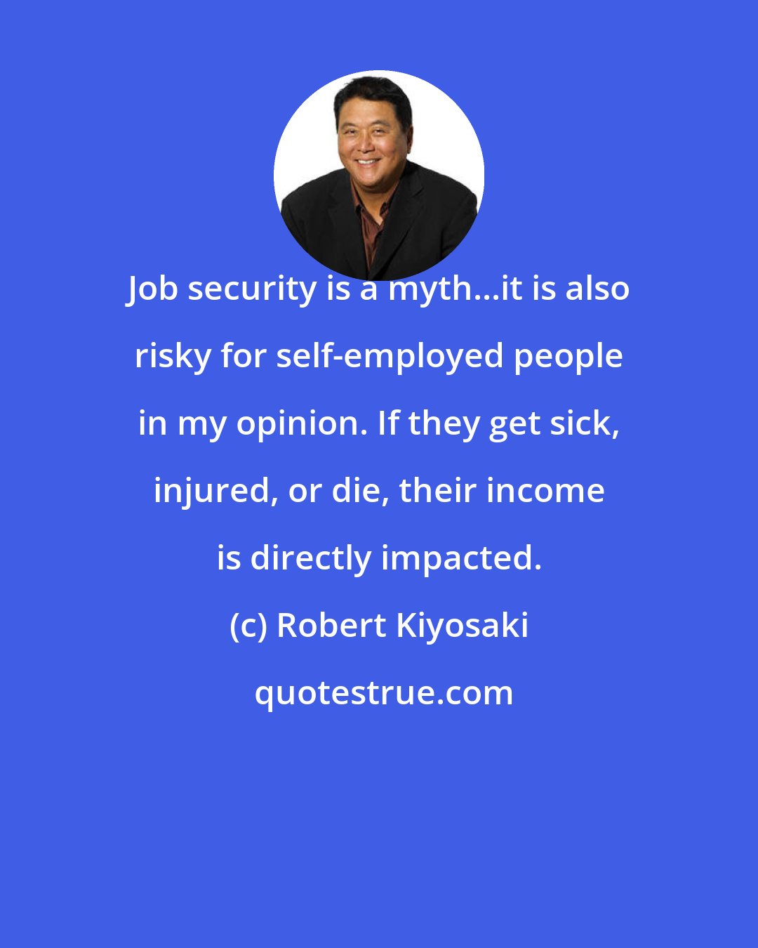 Robert Kiyosaki: Job security is a myth...it is also risky for self-employed people in my opinion. If they get sick, injured, or die, their income is directly impacted.