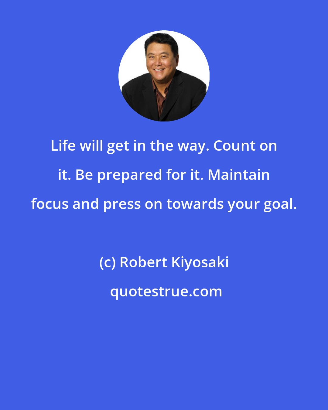 Robert Kiyosaki: Life will get in the way. Count on it. Be prepared for it. Maintain focus and press on towards your goal.