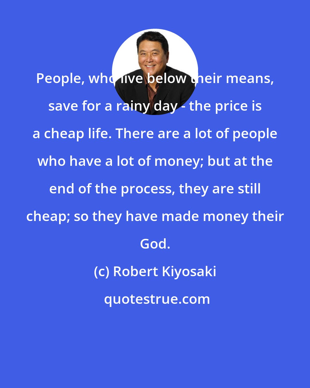 Robert Kiyosaki: People, who live below their means, save for a rainy day - the price is a cheap life. There are a lot of people who have a lot of money; but at the end of the process, they are still cheap; so they have made money their God.