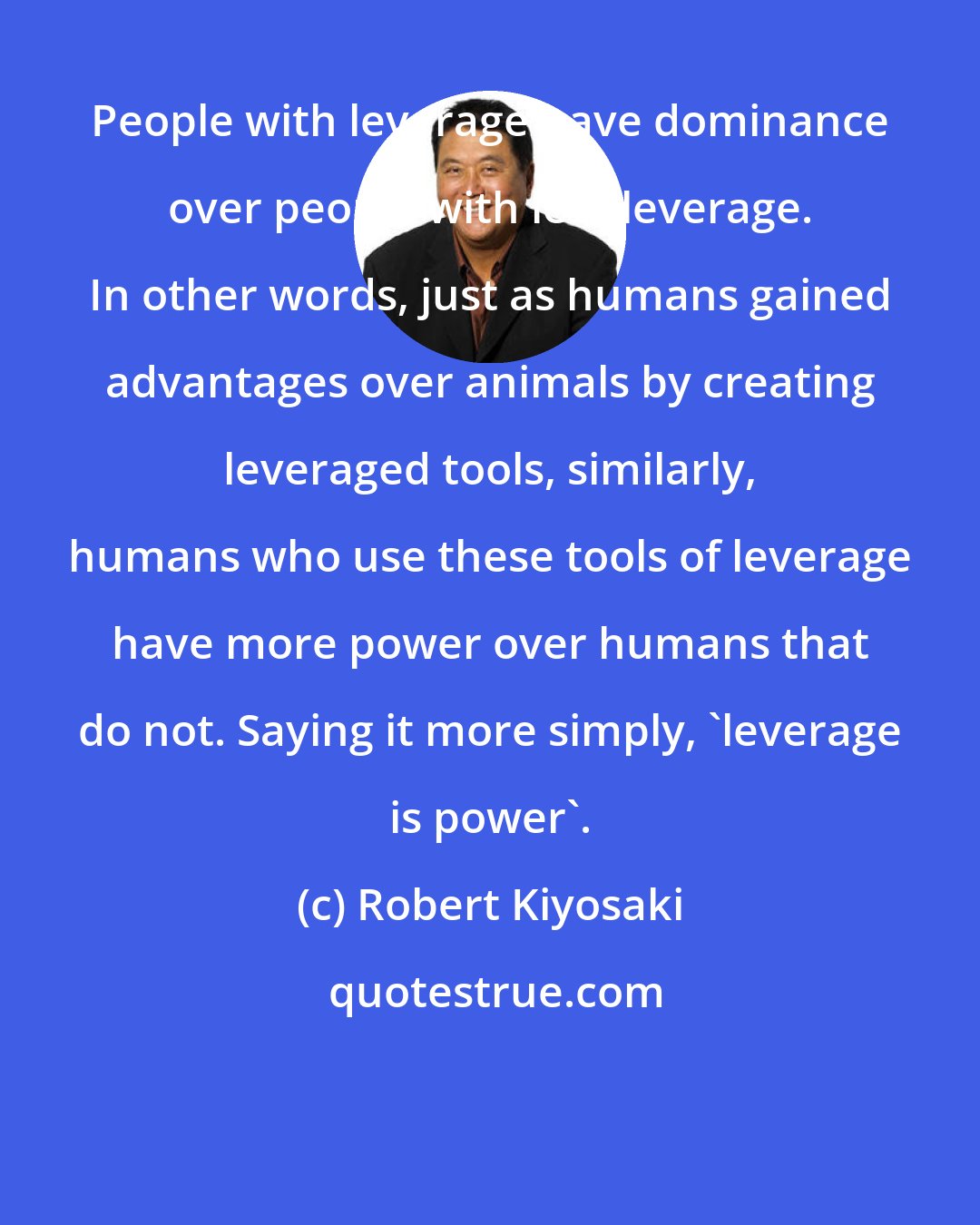 Robert Kiyosaki: People with leverage have dominance over people with less leverage. In other words, just as humans gained advantages over animals by creating leveraged tools, similarly, humans who use these tools of leverage have more power over humans that do not. Saying it more simply, 'leverage is power'.