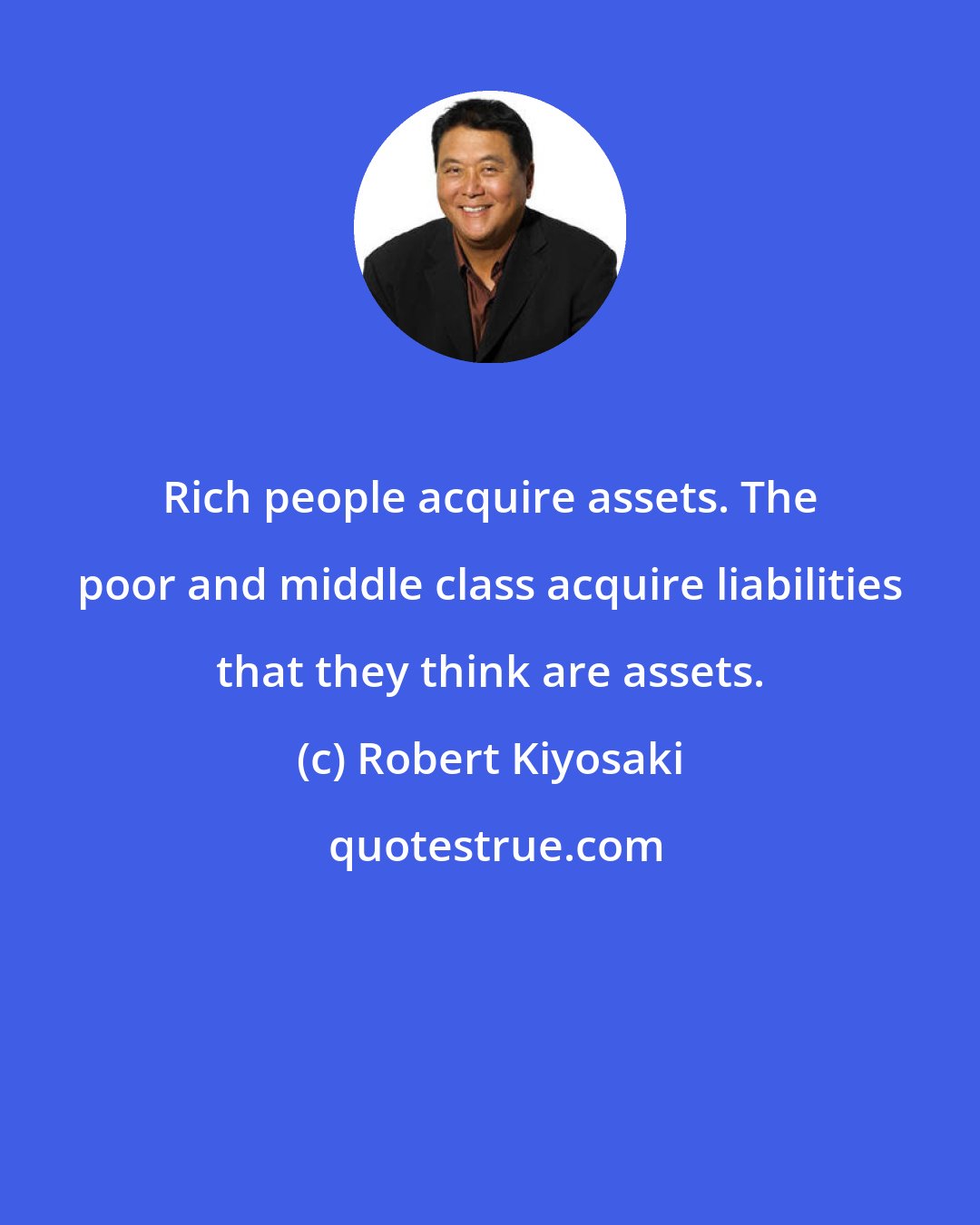 Robert Kiyosaki: Rich people acquire assets. The poor and middle class acquire liabilities that they think are assets.