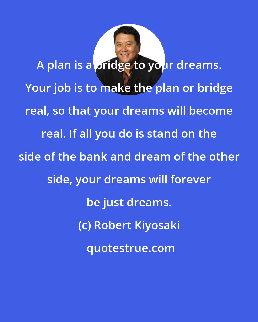 Robert Kiyosaki: A plan is a bridge to your dreams. Your job is to make the plan or bridge real, so that your dreams will become real. If all you do is stand on the side of the bank and dream of the other side, your dreams will forever be just dreams.