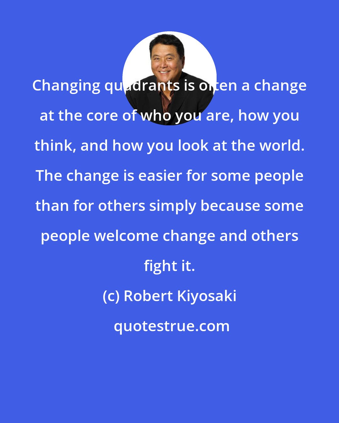 Robert Kiyosaki: Changing quadrants is often a change at the core of who you are, how you think, and how you look at the world. The change is easier for some people than for others simply because some people welcome change and others fight it.