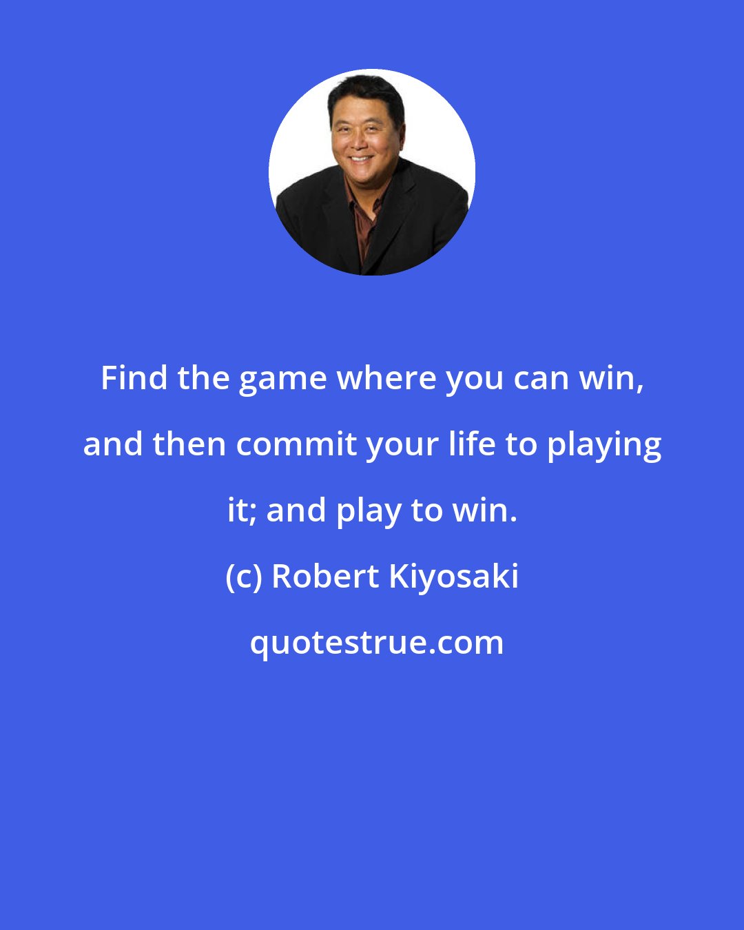 Robert Kiyosaki: Find the game where you can win, and then commit your life to playing it; and play to win.