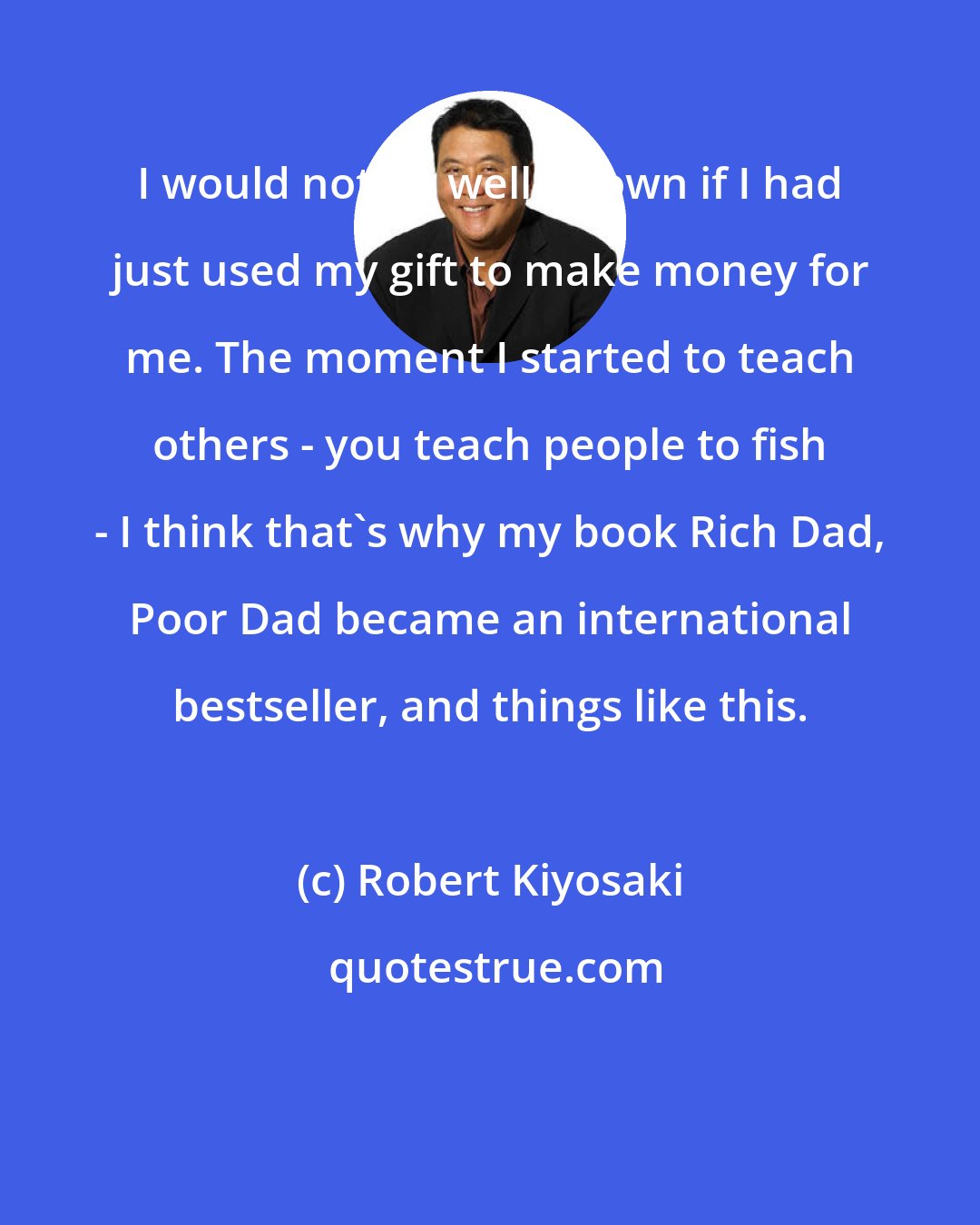 Robert Kiyosaki: I would not be well-known if I had just used my gift to make money for me. The moment I started to teach others - you teach people to fish - I think that's why my book Rich Dad, Poor Dad became an international bestseller, and things like this.