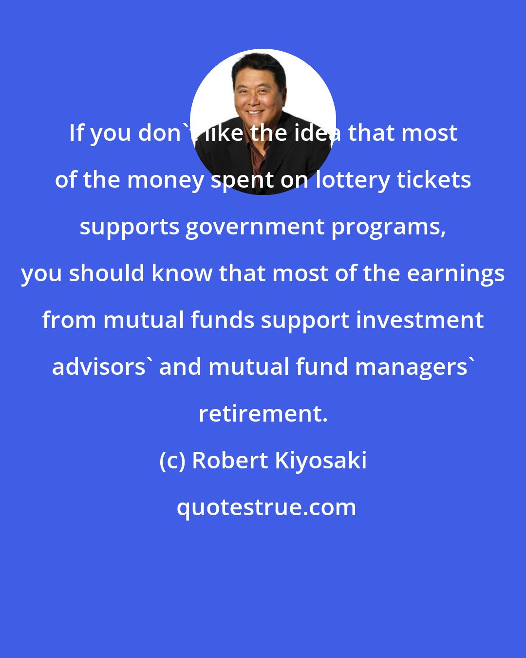 Robert Kiyosaki: If you don't like the idea that most of the money spent on lottery tickets supports government programs, you should know that most of the earnings from mutual funds support investment advisors' and mutual fund managers' retirement.