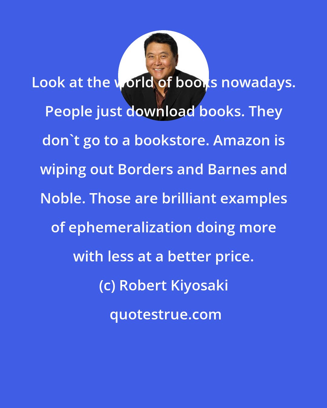 Robert Kiyosaki: Look at the world of books nowadays. People just download books. They don't go to a bookstore. Amazon is wiping out Borders and Barnes and Noble. Those are brilliant examples of ephemeralization doing more with less at a better price.