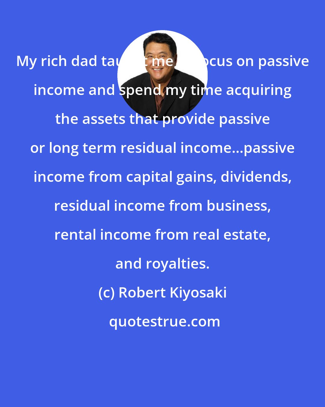 Robert Kiyosaki: My rich dad taught me to focus on passive income and spend my time acquiring the assets that provide passive or long term residual income...passive income from capital gains, dividends, residual income from business, rental income from real estate, and royalties.