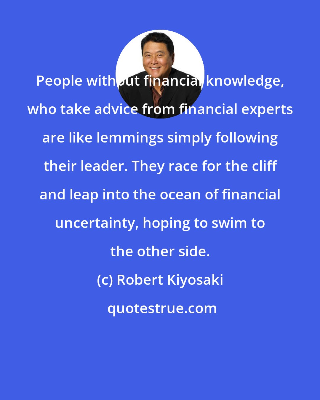 Robert Kiyosaki: People without financial knowledge, who take advice from financial experts are like lemmings simply following their leader. They race for the cliff and leap into the ocean of financial uncertainty, hoping to swim to the other side.