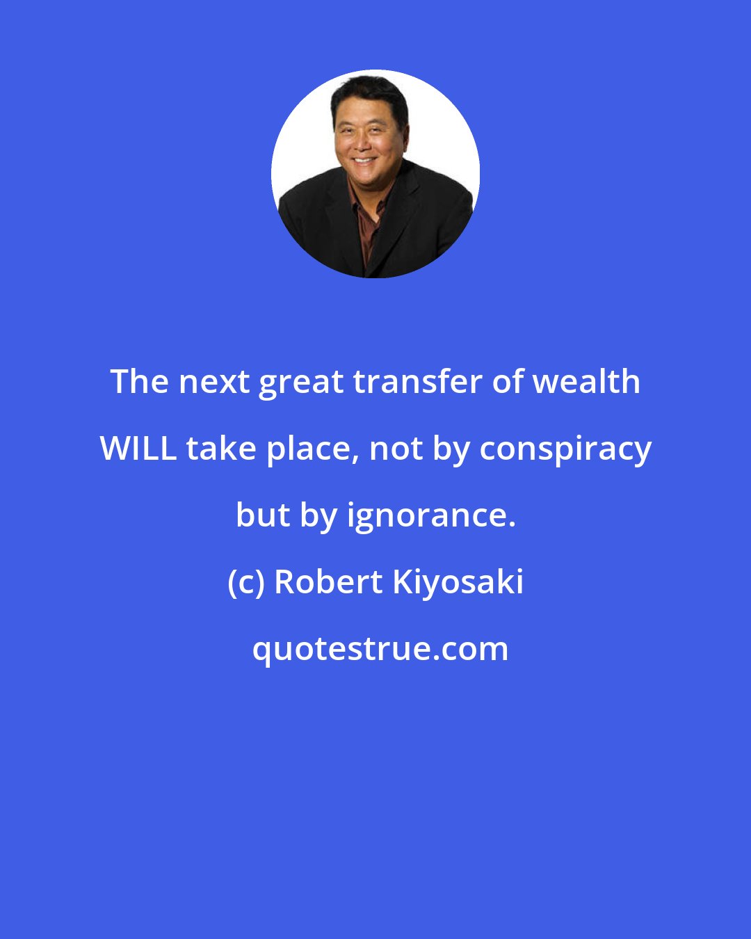 Robert Kiyosaki: The next great transfer of wealth WILL take place, not by conspiracy but by ignorance.