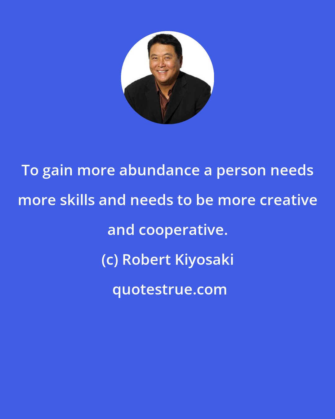 Robert Kiyosaki: To gain more abundance a person needs more skills and needs to be more creative and cooperative.